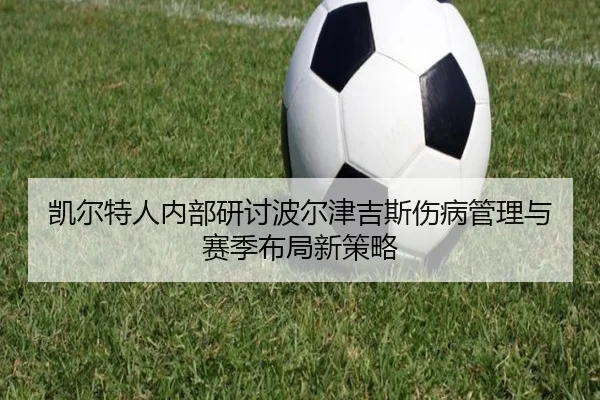 凯尔特人内部研讨波尔津吉斯伤病管理与赛季布局新策略