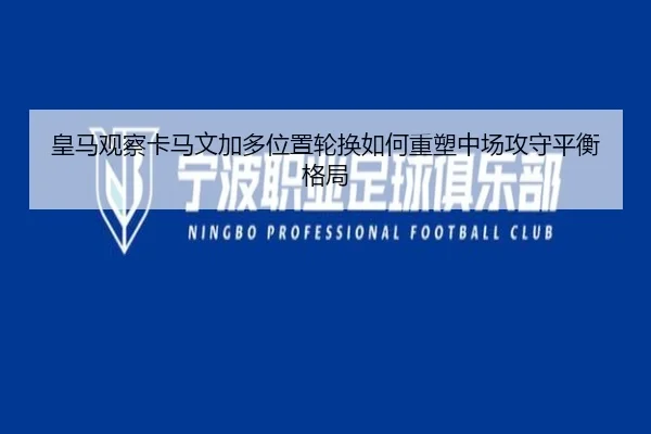 皇马观察卡马文加多位置轮换如何重塑中场攻守平衡格局