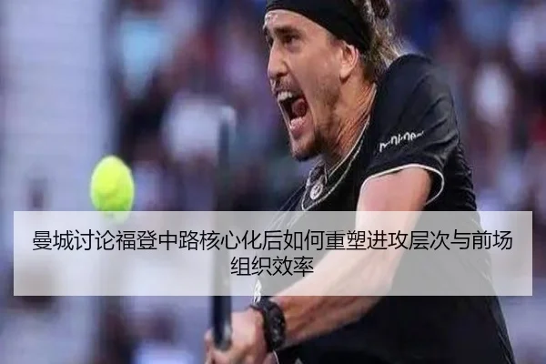 曼城讨论福登中路核心化后如何重塑进攻层次与前场组织效率
