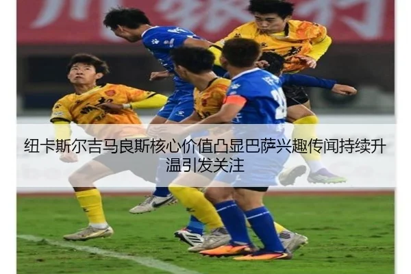 纽卡斯尔吉马良斯核心价值凸显巴萨兴趣传闻持续升温引发关注