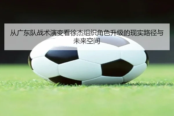 从广东队战术演变看徐杰组织角色升级的现实路径与未来空间